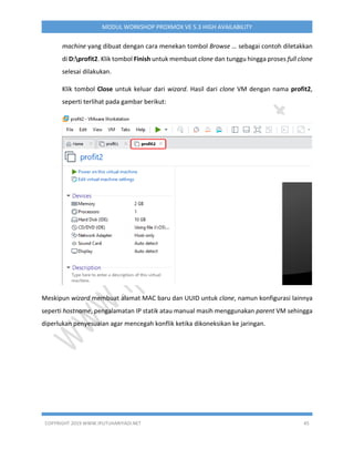 COPYRIGHT 2019 WWW.IPUTUHARIYADI.NET 45
MODUL WORKSHOP PROXMOX VE 5.3 HIGH AVAILABILITY
machine yang dibuat dengan cara menekan tombol Browse … sebagai contoh diletakkan
di D:profit2. Klik tombol Finish untuk membuat clone dan tunggu hingga proses full clone
selesai dilakukan.
Klik tombol Close untuk keluar dari wizard. Hasil dari clone VM dengan nama profit2,
seperti terlihat pada gambar berikut:
Meskipun wizard membuat alamat MAC baru dan UUID untuk clone, namun konfigurasi lainnya
seperti hostname, pengalamatan IP statik atau manual masih menggunakan parent VM sehingga
diperlukan penyesuaian agar mencegah konflik ketika dikoneksikan ke jaringan.
 