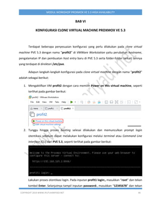 COPYRIGHT 2019 WWW.IPUTUHARIYADI.NET 46
MODUL WORKSHOP PROXMOX VE 5.3 HIGH AVAILABILITY
BAB VI
KONFIGURASI CLONE VIRTUAL MACHINE PROXMOX VE 5.3
Terdapat beberapa penyesuaian konfigurasi yang perlu dilakukan pada clone virtual
machine PVE 5.3 dengan nama “profit2” di VMWare Workstation yaitu perubahan hostname,
pengalamatan IP dan pembuatan host entry baru di PVE 5.3 serta folder-folder terkait lainnya
yang terdapat di direktori /etc/pve.
Adapun langkah-langkah konfigurasi pada clone virtual machine dengan nama “profit2”
adalah sebagai berikut:
1. Mengaktifkan VM profit2 dengan cara memilih Power on this virtual machine, seperti
terlihat pada gambar berikut:
2. Tunggu hingga proses booting selesai dilakukan dan memunculkan prompt login
otentikasi sebelum dapat melakukan konfigurasi melalui terminal atau Command Line
Interface (CLI) dari PVE 5.3, seperti terlihat pada gambar berikut:
Lakukan proses otentikasi login. Pada inputan profit1 login:, masukkan “root” dan tekan
tombol Enter. Selanjutnya tampil inputan password:, masukkan “12345678” dan tekan
 