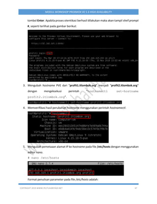 COPYRIGHT 2019 WWW.IPUTUHARIYADI.NET 47
MODUL WORKSHOP PROXMOX VE 5.3 HIGH AVAILABILITY
tombol Enter. Apabila proses otentikasi berhasil dilakukan maka akan tampil shell prompt
#, seperti terlihat pada gambar berikut:
3. Mengubah hostname PVE dari “profit1.itlombok.org” menjadi “profit2.itlombok.org“
dengan mengeksekusi perintah “hostnamectl set-hostname
profit2.itlombok.org”.
4. Memverifikasi hasil perubahan hostname menggunakan perintah hostnamectl.
5. Mengubah pemetaaan alamat IP ke hostname pada file /etc/hosts dengan menggunakan
editor nano.
# nano /etc/hosts
Format penulisan parameter pada file /etc/hosts adalah:
 
