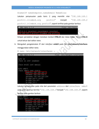 COPYRIGHT 2019 WWW.IPUTUHARIYADI.NET 48
MODUL WORKSHOP PROXMOX VE 5.3 HIGH AVAILABILITY
AlamatIP namakomputer.namadomain NamaAlias
Lakukan penyesuaian pada baris 2 yang memiliki nilai “192.168.169.1
profit1.itlombok.org profit1” menjadi “192.168.169.2
profit2.itlombok.org profit2”, seperti terlihat pada gambar berikut:
Simpan perubahan dengan menekan tombol CTRL+O dan tekan Enter. Tekan CTRL+X
untuk keluar dari editor nano.
6. Mengubah pengalamatan IP dari interface vmbr0 pada file /etc/network/interfaces
menggunakan editor nano.
# nano /etc/network/interfaces
Lakukan penyesuaian pada nilai dari parameter address dari interface vmbr0
yang pada awalnya bernilai “192.168.169.1”menjadi “192.168.169.2”, seperti
terlihat pada gambar berikut:
 