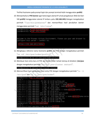 COPYRIGHT 2019 WWW.IPUTUHARIYADI.NET 50
MODUL WORKSHOP PROXMOX VE 5.3 HIGH AVAILABILITY
Terlihat hostname pada prompt login dan prompt terminal telah menggunakan profit2.
10. Memperbaharui PVE banner agar keterangan alamat IP untuk pengaksesan Web GUI dari
VM profit2 menggunakan alamat IP terbaru yaitu 192.168.169.2 dengan mengeksekusi
perintah “/usr/bin/pvebanner” dan memverifikasi hasil perubahan banner
menggunakan perintah “cat /etc/issue”.
11. Menghapus referensi nama hostname profit1 dari PVE dengan mengeksekusi perintah
“rm -rf /etc/pve/nodes/profit1”.
12. Membuat host entry baru di PVE dan folder-folder terkait lainnya di direktori /etc/pve
dengan mengeksekusi perintah “service pve-cluster restart”.
13. Memverifikasi hasil pembuatan host entry PVE dengan mengeksekusi perintah “ls -l
/etc/pve” dan “ls -l /etc/pve/nodes”.
 