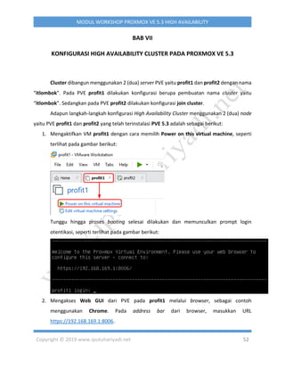 Copyright © 2019 www.iputuhariyadi.net 52
MODUL WORKSHOP PROXMOX VE 5.3 HIGH AVAILABILITY
BAB VII
KONFIGURASI HIGH AVAILABILITY CLUSTER PADA PROXMOX VE 5.3
Cluster dibangun menggunakan 2 (dua) server PVE yaitu profit1 dan profit2 dengan nama
“itlombok”. Pada PVE profit1 dilakukan konfigurasi berupa pembuatan nama cluster yaitu
“itlombok”. Sedangkan pada PVE profit2 dilakukan konfigurasi join cluster.
Adapun langkah-langkah konfigurasi High Availability Cluster menggunakan 2 (dua) node
yaitu PVE profit1 dan profit2 yang telah terinstalasi PVE 5.3 adalah sebagai berikut:
1. Mengaktifkan VM profit1 dengan cara memilih Power on this virtual machine, seperti
terlihat pada gambar berikut:
Tunggu hingga proses booting selesai dilakukan dan memunculkan prompt login
otentikasi, seperti terlihat pada gambar berikut:
2. Mengakses Web GUI dari PVE pada profit1 melalui browser, sebagai contoh
menggunakan Chrome. Pada address bar dari browser, masukkan URL
https://192.168.169.1:8006.
 
