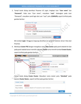 Copyright © 2019 www.iputuhariyadi.net 53
MODUL WORKSHOP PROXMOX VE 5.3 HIGH AVAILABILITY
3. Tampil kotak dialog otentikasi Proxmox VE Login, lengkapi isian “User name” dan
“Password”. Pada isian “User name”, masukkan “root”. Sedangkan pada isian
“Password”, masukkan sandi login dari user “root” yaitu 12345678, seperti terlihat pada
gambar berikut:
Klik tombol Login. Pengguna langsung diarahkan ke tampilan halaman Server View dari
Proxmox.
4. Membuat cluster PVE dengan mengakses menu Data Center pada panel sebelah kiri dan
pada panel sebelah kanan memilih submenu Cluster serta memilih tombol Create Cluster,
seperti terlihat pada gambar berikut:
Tampil kotak dialog Create Cluster. Masukkan nama cluster yaitu “itlombok” pada
inputan Cluster Name:, seperti terlihat pada gambar berikut:
 