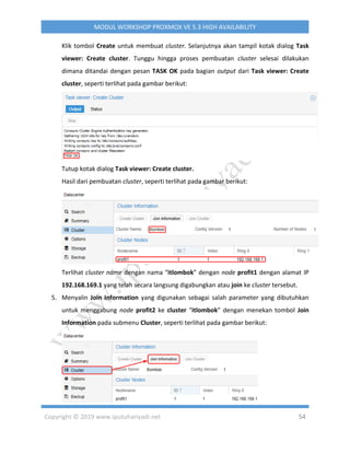 Copyright © 2019 www.iputuhariyadi.net 54
MODUL WORKSHOP PROXMOX VE 5.3 HIGH AVAILABILITY
Klik tombol Create untuk membuat cluster. Selanjutnya akan tampil kotak dialog Task
viewer: Create cluster. Tunggu hingga proses pembuatan cluster selesai dilakukan
dimana ditandai dengan pesan TASK OK pada bagian output dari Task viewer: Create
cluster, seperti terlihat pada gambar berikut:
Tutup kotak dialog Task viewer: Create cluster.
Hasil dari pembuatan cluster, seperti terlihat pada gambar berikut:
Terlihat cluster name dengan nama “itlombok” dengan node profit1 dengan alamat IP
192.168.169.1 yang telah secara langsung digabungkan atau join ke cluster tersebut.
5. Menyalin Join Information yang digunakan sebagai salah parameter yang dibutuhkan
untuk menggabung node profit2 ke cluster “itlombok” dengan menekan tombol Join
Information pada submenu Cluster, seperti terlihat pada gambar berikut:
 