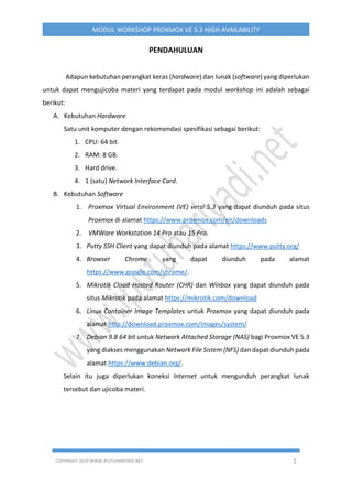 COPYRIGHT 2019 WWW.IPUTUHARIYADI.NET 1
MODUL WORKSHOP PROXMOX VE 5.3 HIGH AVAILABILITY
PENDAHULUAN
Adapun kebutuhan perangkat keras (hardware) dan lunak (software) yang diperlukan
untuk dapat mengujicoba materi yang terdapat pada modul workshop ini adalah sebagai
berikut:
A. Kebutuhan Hardware
Satu unit komputer dengan rekomendasi spesifikasi sebagai berikut:
1. CPU: 64 bit.
2. RAM: 8 GB.
3. Hard drive.
4. 1 (satu) Network Interface Card.
B. Kebutuhan Software
1. Proxmox Virtual Environment (VE) versi 5.3 yang dapat diunduh pada situs
Proxmox di alamat https://www.proxmox.com/en/downloads
2. VMWare Workstation 14 Pro atau 15 Pro.
3. Putty SSH Client yang dapat diunduh pada alamat https://www.putty.org/
4. Browser Chrome yang dapat diunduh pada alamat
https://www.google.com/chrome/.
5. Mikrotik Cloud Hosted Router (CHR) dan Winbox yang dapat diunduh pada
situs Mikrotik pada alamat https://mikrotik.com/download
6. Linux Container Image Templates untuk Proxmox yang dapat diunduh pada
alamat http://download.proxmox.com/images/system/
7. Debian 9.8 64 bit untuk Network Attached Storage (NAS) bagi Proxmox VE 5.3
yang diakses menggunakan Network File Sistem (NFS) dan dapat diunduh pada
alamat https://www.debian.org/.
Selain itu juga diperlukan koneksi Internet untuk mengunduh perangkat lunak
tersebut dan ujicoba materi.
 