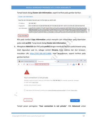 Copyright © 2019 www.iputuhariyadi.net 55
MODUL WORKSHOP PROXMOX VE 5.3 HIGH AVAILABILITY
Tampil kotak dialog Cluster Join Information, seperti terlihat pada gambar berikut:
Klik pada tombol Copy Information untuk menyalin Join Information yang diperlukan
pada node profit2. Tutup kotak dialog Cluster Join Information.
6. Mengakses Web GUI dari PVE pada profit2 dengan membuka tab baru pada browser yang
telah digunakan saat ini, sebagai contoh Chrome. Pada address bar dari browser,
masukkan URL https://192.168.169.2:8006. Hasil pengaksesan, seperti terlihat pada
gambar berikut:
Tampil pesan peringatan “Your connection is not private”. Klik Advanced untuk
 