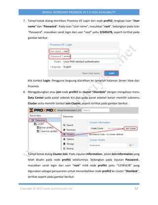 Copyright © 2019 www.iputuhariyadi.net 57
MODUL WORKSHOP PROXMOX VE 5.3 HIGH AVAILABILITY
7. Tampil kotak dialog otentikasi Proxmox VE Login dari node profit2, lengkapi isian “User
name” dan “Password”. Pada isian “User name”, masukkan “root”. Sedangkan pada isian
“Password”, masukkan sandi login dari user “root” yaitu 12345678, seperti terlihat pada
gambar berikut:
Klik tombol Login. Pengguna langsung diarahkan ke tampilan halaman Server View dari
Proxmox.
8. Menggabungkan atau join node profit2 ke cluster “itlombok” dengan mengakses menu
Data Center pada panel sebelah kiri dan pada panel sebelah kanan memilih submenu
Cluster serta memilih tombol Join Cluster, seperti terlihat pada gambar berikut:
Tampil kotak dialog Cluster Join. Pada inputan Information:, paste Join Information yang
telah disalin pada node profit1 sebelumnya. Sedangkan pada inputan Password:,
masukkan sandi login dari user “root” milik node profit1 yaitu “12345678” yang
digunakan sebagai persyaratan untuk menambahkan node profit2 ke cluster “itlombok”,
terlihat seperti pada gambar berikut:
 