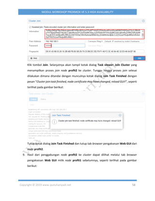 Copyright © 2019 www.iputuhariyadi.net 58
MODUL WORKSHOP PROXMOX VE 5.3 HIGH AVAILABILITY
Klik tombol Join. Selanjutnya akan tampil kotak dialog Task viewer: Join Cluster yang
menampilkan proses join node profit2 ke cluster. Tunggu hingga proses join selesai
dilakukan dimana ditandai dengan munculnya kotak dialog Join Task Finished dengan
pesan “Cluster join task finished, node certificate may have changed, reload GUI!”, seperti
terlihat pada gambar berikut:
Tutup kotak dialog Join Task Finished dan tutup tab browser pengaksesan Web GUI dari
node profit2.
9. Hasil dari penggabungan node profit2 ke cluster dapat dilihat melalui tab browser
pengaksesan Web GUI milik node profit1 sebelumnya, seperti terlihat pada gambar
berikut:
 