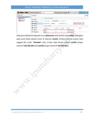Copyright © 2019 www.iputuhariyadi.net 59
MODUL WORKSHOP PROXMOX VE 5.3 HIGH AVAILABILITY
Pada panel sebelah kiri dibawah menu Datacenter telah terlihat node profit2. Sedangkan
pada panel detail sebelah kanan di submenu Cluster, terlihat informasi jumlah node
anggota dari cluster “itlombok” yaitu 2 (dua) node dimana meliputi profit1 dengan
alamat IP 192.168.169.1 dan profit2 dengan alamat IP 192.168.169.2.
 