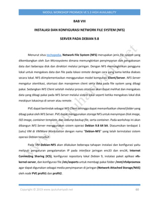 Copyright © 2019 www.iputuhariyadi.net 60
MODUL WORKSHOP PROXMOX VE 5.3 HIGH AVAILABILITY
BAB VIII
INSTALASI DAN KONFIGURASI NETWORK FILE SYSTEM (NFS)
SERVER PADA DEBIAN 9.8
Menurut situs techopedia, Network File System (NFS) merupakan jenis file system yang
dikembangkan oleh Sun Microsystems dimana memungkinkan penyimpanan dan pengaksesan
data dari beberapa disk dan direktori melalui jaringan. Dengan NFS memungkinkan pengguna
lokal untuk mengakses data dan file pada lokasi remote dengan cara yang sama ketika diakses
secara lokal. NFS diimplementasikan menggunakan model komputasi Client/Server. NFS Server
mengatur otentikasi, otorisasi dan manajemen client serta data pada file system yang dibagi
pakai. Sedangkan NFS Client setelah melalui proses otorisasi akan dapat melihat dan mengakses
data yang dibagi pakai pada NFS Server melalui sistem lokal seperti ketika mengakses lokal disk
meskipun lokasinya di server atau remote.
PVE dapat bertindak sebagai NFS Client sehingga dapat memanfaatkan shared folder yang
dibagi pakai oleh NFS Server. PVE dapat menggunakan storage NFS untuk menyimpan Disk image,
ISO image, container template, dan vzdump backup file, serta container. Pada workshop ini akan
dibangun NFS Server menggunakan sistem operasi Debian 9.8 64 bit. Diasumsikan terdapat 1
(satu) VM di VMWare Workstation dengan nama “Debian-NFS” yang telah terinstalasi sistem
operasi Debian tersebut.
Pada VM Debian-NFS akan dilakukan beberapa tahapan instalasi dan konfigurasi yaitu
meliputi pengaturan pengalamatan IP pada interface jaringan ens33 dan ens34, Internet
Connecting Sharing (ICS), konfigurasi repository lokal Debian 9, instalasi paket aplikasi nfs-
kernel-server, dan konfigurasi file /etc/exports untuk membagi pakai folder /mnt/nfs4proxmox
agar dapat digunakan sebagai media penyimpanan di jaringan (Network Attached Storage/NAS)
oleh node PVE profit1 dan profit2.
 
