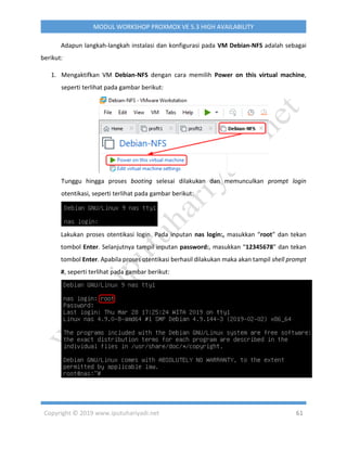Copyright © 2019 www.iputuhariyadi.net 61
MODUL WORKSHOP PROXMOX VE 5.3 HIGH AVAILABILITY
Adapun langkah-langkah instalasi dan konfigurasi pada VM Debian-NFS adalah sebagai
berikut:
1. Mengaktifkan VM Debian-NFS dengan cara memilih Power on this virtual machine,
seperti terlihat pada gambar berikut:
Tunggu hingga proses booting selesai dilakukan dan memunculkan prompt login
otentikasi, seperti terlihat pada gambar berikut:
Lakukan proses otentikasi login. Pada inputan nas login:, masukkan “root” dan tekan
tombol Enter. Selanjutnya tampil inputan password:, masukkan “12345678” dan tekan
tombol Enter. Apabila proses otentikasi berhasil dilakukan maka akan tampil shell prompt
#, seperti terlihat pada gambar berikut:
 