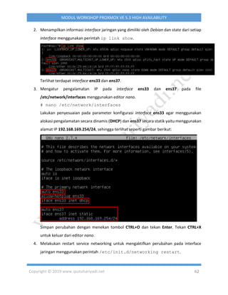 Copyright © 2019 www.iputuhariyadi.net 62
MODUL WORKSHOP PROXMOX VE 5.3 HIGH AVAILABILITY
2. Menampilkan informasi interface jaringan yang dimiliki oleh Debian dan state dari setiap
interface menggunakan perintah ip link show.
Terlihat terdapat interface ens33 dan ens37.
3. Mengatur pengalamatan IP pada interface ens33 dan ens37 pada file
/etc/network/interfaces menggunakan editor nano.
# nano /etc/network/interfaces
Lakukan penyesuaian pada parameter konfigurasi interface ens33 agar menggunakan
alokasi pengalamatan secara dinamis (DHCP) dan ens37 secara statik yaitu menggunakan
alamat IP 192.168.169.254/24, sehingga terlihat seperti gambar berikut:
Simpan perubahan dengan menekan tombol CTRL+O dan tekan Enter. Tekan CTRL+X
untuk keluar dari editor nano.
4. Melakukan restart service networking untuk mengaktifkan perubahan pada interface
jaringan menggunakan perintah /etc/init.d/networking restart.
 