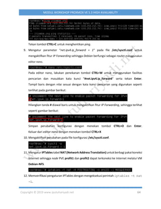 Copyright © 2019 www.iputuhariyadi.net 64
MODUL WORKSHOP PROXMOX VE 5.3 HIGH AVAILABILITY
Tekan tombol CTRL+C untuk menghentikan ping.
9. Mengatur parameter “net.ipv4.ip_forward = 1” pada file /etc/sysctl.conf untuk
mengaktifkan fitur IP Forwarding sehingga Debian berfungsi sebagai router menggunakan
editor nano.
Pada editor nano, lakukan penekanan tombol CTRL+W untuk menggunakan fasilitas
pencarian dan masukkan kata kunci “#net.ipv4.ip_forward” serta tekan Enter.
Tampil baris dengan nilai sesuai dengan kata kunci pencarian yang digunakan seperti
terlihat pada gambar berikut:
Hilangkan tanda # diawal baris untuk mengaktifkan fitur IP Forwarding, sehingga terlihat
seperti gambar berikut:
Simpan perubahan konfigurasi dengan menekan tombol CTRL+O dan Enter.
Keluar dari editor nano dengan menekan tombol CTRL+X
10. Mengaktifkan perubahan pada file konfigurasi /etc/sysctl.conf.
11. Mengatur IPTables tabel NAT (Network Address Translation) untuk berbagi pakai koneksi
Internet sehingga node PVE profit1 dan profit2 dapat terkoneksi ke Internet melalui VM
Debian-NFS.
12. Memverifikasi pengaturan IPTables dengan mengeksekusi perintah iptables -t nat
-L.
 