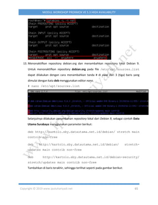 Copyright © 2019 www.iputuhariyadi.net 65
MODUL WORKSHOP PROXMOX VE 5.3 HIGH AVAILABILITY
13. Menonaktifkan repository debian.org dan menambahkan repository lokal Debian 9.
Untuk menonaktifkan repository debian.org pada file /etc/apt/sources.list
dapat dilakukan dengan cara menambahkan tanda # di awal dari 3 (tiga) baris yang
dimulai dengan kata deb menggunakan editor nano.
# nano /etc/apt/sources.list
Selanjutnya dilakukan penambahan repository lokal dari Debian 9, sebagai contoh Data
Utama Surabaya menggunakan parameter berikut:
deb http://kartolo.sby.datautama.net.id/debian/ stretch main
contrib non-free
deb http://kartolo.sby.datautama.net.id/debian/ stretch-
updates main contrib non-free
deb http://kartolo.sby.datautama.net.id/debian-security/
stretch/updates main contrib non-free
Tambahkan di baris terakhir, sehingga terlihat seperti pada gambar berikut:
 