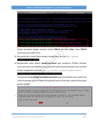 Copyright © 2019 www.iputuhariyadi.net 66
MODUL WORKSHOP PROXMOX VE 5.3 HIGH AVAILABILITY
Simpan perubahan dengan menekan tombol CTRL+O dan tekan Enter. Tekan CTRL+X
untuk keluar dari editor nano.
14. Memperbaharui sistem Debian dengan mengeksekusi perintah apt update.
15. Menginstalasi paket aplikasi iptables-persistent agar konfigurasi IPTables disimpan
secara permanen dan diaktifkan secara otomatis ketika booting (startup) secara otomatis
dengan mengeksekusi perintah apt -y install iptables-persistent.
Tampil kotak dialog Configuring iptables-persistent yang menampilkan pesan konfirmasi
untuk menyimpan aturan IPTables IPv4 yang aktif saat ini (IPv4 rules), seperti terlihat pada
gambar berikut:
 