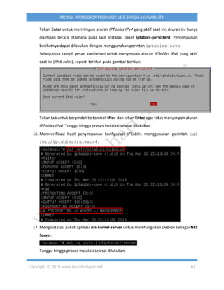 Copyright © 2019 www.iputuhariyadi.net 67
MODUL WORKSHOP PROXMOX VE 5.3 HIGH AVAILABILITY
Tekan Enter untuk menyimpan aturan IPTables IPv4 yang aktif saat ini. Aturan ini hanya
disimpan secara otomatis pada saat instalasi paket iptables-persistent. Penyimpanan
berikutnya dapat dilakukan dengan menggunakan perintah iptables-save.
Selanjutnya tampil pesan konfirmasi untuk menyimpan aturan IPTables IPv6 yang aktif
saat ini (IPv6 rules), seperti terlihat pada gambar berikut:
Tekan tab untuk berpindah ke tombol <No> dan tekan Enter agar tidak menyimpan aturan
IPTables IPv6. Tunggu hingga proses instalasi selesai dilakukan.
16. Memverifikasi hasil penyimpanan konfigurasi IPTables menggunakan perintah cat
/etc/iptables/rules.v4.
17. Menginstalasi paket aplikasi nfs-kernel-server untuk memfungsikan Debian sebagai NFS
Server.
Tunggu hingga proses instalasi selesai dilakukan.
 