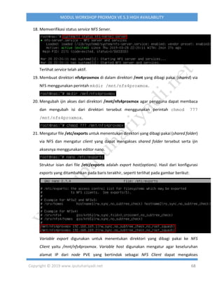 Copyright © 2019 www.iputuhariyadi.net 68
MODUL WORKSHOP PROXMOX VE 5.3 HIGH AVAILABILITY
18. Memverifikasi status service NFS Server.
Terlihat service telah aktif.
19. Membuat direktori nfs4proxmox di dalam direktori /mnt yang dibagi pakai (shared) via
NFS menggunakan perintah mkdir /mnt/nfs4proxmox.
20. Mengubah ijin akses dari direktori /mnt/nfs4proxmox agar pengguna dapat membaca
dan mengubah isi dari direktori tersebut menggunakan perintah chmod 777
/mnt/nfs4proxmox.
21. Mengatur file /etc/exports untuk menentukan direktori yang dibagi pakai (shared folder)
via NFS dan mengatur client yang dapat mengakses shared folder tersebut serta ijin
aksesnya menggunakan editor nano.
Struktur isian dari file /etc/exports adalah export host(options). Hasil dari konfigurasi
exports yang ditambahkan pada baris terakhir, seperti terlihat pada gambar berikut:
Variable export digunakan untuk menentukan direktori yang dibagi pakai ke NFS
Client yaitu /mnt/nfs4proxmox. Variable host digunakan mengatur agar keseluruhan
alamat IP dari node PVE yang bertindak sebagai NFS Client dapat mengakses
 
