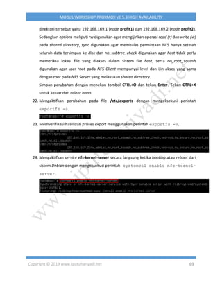 Copyright © 2019 www.iputuhariyadi.net 69
MODUL WORKSHOP PROXMOX VE 5.3 HIGH AVAILABILITY
direktori tersebut yaitu 192.168.169.1 (node profit1) dan 192.168.169.2 (node profit2).
Sedangkan options meliputi rw digunakan agar mengijinkan operasi read (r) dan write (w)
pada shared directory, sync digunakan agar membalas permintaan NFS hanya setelah
seluruh data tersimpan ke disk dan no_subtree_check digunakan agar host tidak perlu
memeriksa lokasi file yang diakses dalam sistem file host, serta no_root_squash
digunakan agar user root pada NFS Client mempunyai level dan ijin akses yang sama
dengan root pada NFS Server yang melakukan shared directory.
Simpan perubahan dengan menekan tombol CTRL+O dan tekan Enter. Tekan CTRL+X
untuk keluar dari editor nano.
22. Mengaktifkan perubahan pada file /etc/exports dengan mengeksekusi perintah
exportfs -a.
23. Memverifikasi hasil dari proses export menggunakan perintah exportfs -v.
24. Mengaktifkan service nfs-kernel-server secara langsung ketika booting atau reboot dari
sistem Debian dengan mengeksekusi perintah systemctl enable nfs-kernel-
server.
 