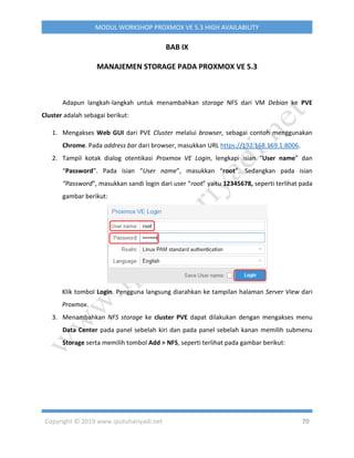 Copyright © 2019 www.iputuhariyadi.net 70
MODUL WORKSHOP PROXMOX VE 5.3 HIGH AVAILABILITY
BAB IX
MANAJEMEN STORAGE PADA PROXMOX VE 5.3
Adapun langkah-langkah untuk menambahkan storage NFS dari VM Debian ke PVE
Cluster adalah sebagai berikut:
1. Mengakses Web GUI dari PVE Cluster melalui browser, sebagai contoh menggunakan
Chrome. Pada address bar dari browser, masukkan URL https://192.168.169.1:8006.
2. Tampil kotak dialog otentikasi Proxmox VE Login, lengkapi isian “User name” dan
“Password”. Pada isian “User name”, masukkan “root”. Sedangkan pada isian
“Password”, masukkan sandi login dari user “root” yaitu 12345678, seperti terlihat pada
gambar berikut:
Klik tombol Login. Pengguna langsung diarahkan ke tampilan halaman Server View dari
Proxmox.
3. Menambahkan NFS storage ke cluster PVE dapat dilakukan dengan mengakses menu
Data Center pada panel sebelah kiri dan pada panel sebelah kanan memilih submenu
Storage serta memilih tombol Add > NFS, seperti terlihat pada gambar berikut:
 