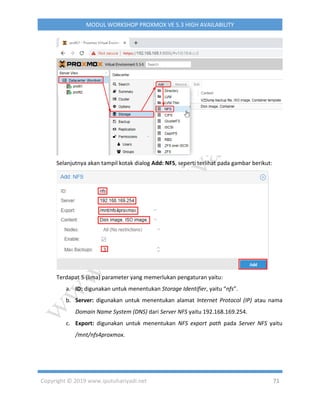 Copyright © 2019 www.iputuhariyadi.net 71
MODUL WORKSHOP PROXMOX VE 5.3 HIGH AVAILABILITY
Selanjutnya akan tampil kotak dialog Add: NFS, seperti terlihat pada gambar berikut:
Terdapat 5 (lima) parameter yang memerlukan pengaturan yaitu:
a. ID: digunakan untuk menentukan Storage Identifier, yaitu “nfs”.
b. Server: digunakan untuk menentukan alamat Internet Protocol (IP) atau nama
Domain Name System (DNS) dari Server NFS yaitu 192.168.169.254.
c. Export: digunakan untuk menentukan NFS export path pada Server NFS yaitu
/mnt/nfs4proxmox.
 
