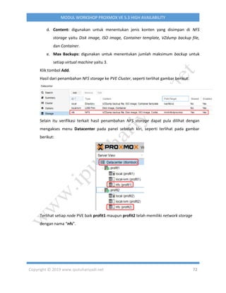 Copyright © 2019 www.iputuhariyadi.net 72
MODUL WORKSHOP PROXMOX VE 5.3 HIGH AVAILABILITY
d. Content: digunakan untuk menentukan jenis konten yang disimpan di NFS
storage yaitu Disk image, ISO image, Container template, VZdump backup file,
dan Container.
e. Max Backups: digunakan untuk menentukan jumlah maksimum backup untuk
setiap virtual machine yaitu 3.
Klik tombol Add.
Hasil dari penambahan NFS storage ke PVE Cluster, seperti terlihat gambar berikut:
Selain itu verifikasi terkait hasil penambahan NFS storage dapat pula dilihat dengan
mengakses menu Datacenter pada panel sebelah kiri, seperti terlihat pada gambar
berikut:
Terlihat setiap node PVE baik profit1 maupun profit2 telah memiliki network storage
dengan nama “nfs”.
 