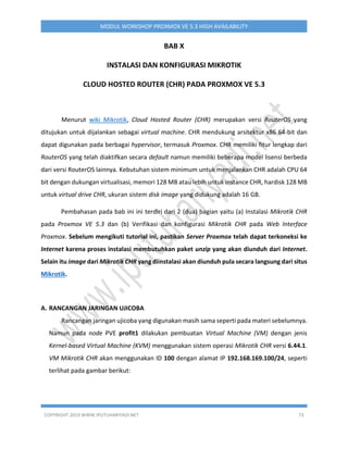 COPYRIGHT 2019 WWW.IPUTUHARIYADI.NET 73
MODUL WORKSHOP PROXMOX VE 5.3 HIGH AVAILABILITY
BAB X
INSTALASI DAN KONFIGURASI MIKROTIK
CLOUD HOSTED ROUTER (CHR) PADA PROXMOX VE 5.3
Menurut wiki Mikrotik, Cloud Hosted Router (CHR) merupakan versi RouterOS yang
ditujukan untuk dijalankan sebagai virtual machine. CHR mendukung arsitektur x86 64-bit dan
dapat digunakan pada berbagai hypervisor, termasuk Proxmox. CHR memiliki fitur lengkap dari
RouterOS yang telah diaktifkan secara default namun memiliki beberapa model lisensi berbeda
dari versi RouterOS lainnya. Kebutuhan sistem minimum untuk menjalankan CHR adalah CPU 64
bit dengan dukungan virtualisasi, memori 128 MB atau lebih untuk instance CHR, hardisk 128 MB
untuk virtual drive CHR, ukuran sistem disk image yang didukung adalah 16 GB.
Pembahasan pada bab ini ini terdiri dari 2 (dua) bagian yaitu (a) Instalasi Mikrotik CHR
pada Proxmox VE 5.3 dan (b) Verifikasi dan konfigurasi Mikrotik CHR pada Web Interface
Proxmox. Sebelum mengikuti tutorial ini, pastikan Server Proxmox telah dapat terkoneksi ke
Internet karena proses instalasi membutuhkan paket unzip yang akan diunduh dari Internet.
Selain itu image dari Mikrotik CHR yang diinstalasi akan diunduh pula secara langsung dari situs
Mikrotik.
A. RANCANGAN JARINGAN UJICOBA
Rancangan jaringan ujicoba yang digunakan masih sama seperti pada materi sebelumnya.
Namun pada node PVE profit1 dilakukan pembuatan Virtual Machine (VM) dengan jenis
Kernel-based Virtual Machine (KVM) menggunakan sistem operasi Mikrotik CHR versi 6.44.1.
VM Mikrotik CHR akan menggunakan ID 100 dengan alamat IP 192.168.169.100/24, seperti
terlihat pada gambar berikut:
 