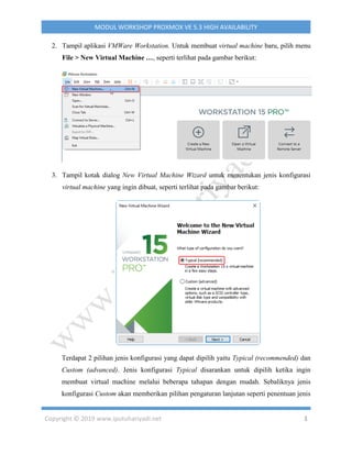 Copyright © 2019 www.iputuhariyadi.net 3
MODUL WORKSHOP PROXMOX VE 5.3 HIGH AVAILABILITY
2. Tampil aplikasi VMWare Workstation. Untuk membuat virtual machine baru, pilih menu
File > New Virtual Machine …, seperti terlihat pada gambar berikut:
3. Tampil kotak dialog New Virtual Machine Wizard untuk menentukan jenis konfigurasi
virtual machine yang ingin dibuat, seperti terlihat pada gambar berikut:
Terdapat 2 pilihan jenis konfigurasi yang dapat dipilih yaitu Typical (recommended) dan
Custom (advanced). Jenis konfigurasi Typical disarankan untuk dipilih ketika ingin
membuat virtual machine melalui beberapa tahapan dengan mudah. Sebaliknya jenis
konfigurasi Custom akan memberikan pilihan pengaturan lanjutan seperti penentuan jenis
 