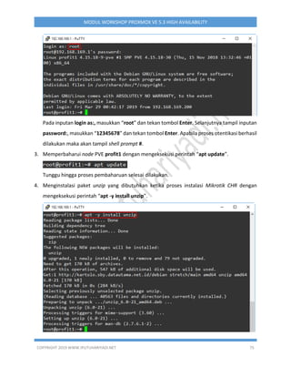 COPYRIGHT 2019 WWW.IPUTUHARIYADI.NET 75
MODUL WORKSHOP PROXMOX VE 5.3 HIGH AVAILABILITY
Pada inputan login as:, masukkan “root” dan tekan tombol Enter. Selanjutnya tampil inputan
password:, masukkan “12345678” dan tekan tombol Enter. Apabila proses otentikasi berhasil
dilakukan maka akan tampil shell prompt #.
3. Memperbaharui node PVE profit1 dengan mengeksekusi perintah “apt update”.
Tunggu hingga proses pembaharuan selesai dilakukan.
4. Menginstalasi paket unzip yang dibutuhkan ketika proses instalasi Mikrotik CHR dengan
mengeksekusi perintah “apt -y install unzip”.
 