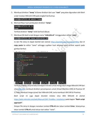 COPYRIGHT 2019 WWW.IPUTUHARIYADI.NET 76
MODUL WORKSHOP PROXMOX VE 5.3 HIGH AVAILABILITY
5. Membuat direktori “temp” di home direktori dari user “root” yang akan digunakan oleh Bash
script instalasi Mikrotik CHR pada langkah berikutnya.
6. Memverifikasi hasil pembuatan direktori “temp”.
Terlihat direktori “temp” telah berhasil dibuat.
7. Membuat file bash script dengan nama “mikrotik.sh” menggunakan editor “nano”.
Isi dari file skrip ini dapat diambil dari alamat https://pastebin.com/raw/q5gTHBrp dan di
copy paste ke editor “nano” sehingga cuplikan hasil akhirnya akan terlihat seperti pada
gambar berikut:
Terlihat di dalam skrip tersebut terdapat instruksi untuk mengunduh image Mikrotik CHR dari
situs Mikrotik, membuat direktori penyimpanan untuk Virtual Machine (VM) di Proxmox VE
5.3 dan membuat image qcow2 dari Mikrotik CHR, serta membuat VM CHR di Proxmox.
Bash script ini juga dapat diunduh melalui situs Wiki Mikrotik di alamat
https://wiki.mikrotik.com/wiki/Manual:CHR_ProxMox_installation pada bagian “Bash script
approach”.
Simpan file skrip ini dengan menekan tombol CTRL+O dan tekan tombol Enter. Selanjutnya
tekan tombol CTRL+X untuk keluar dari editor “nano”.
 