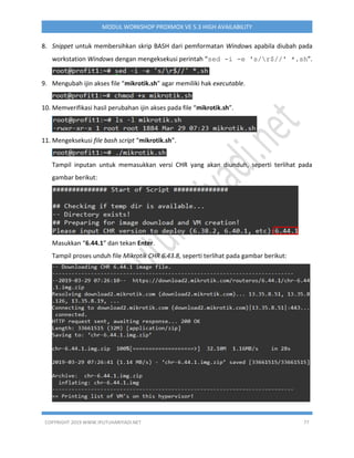 COPYRIGHT 2019 WWW.IPUTUHARIYADI.NET 77
MODUL WORKSHOP PROXMOX VE 5.3 HIGH AVAILABILITY
8. Snippet untuk membersihkan skrip BASH dari pemformatan Windows apabila diubah pada
workstation Windows dengan mengeksekusi perintah “sed -i -e 's/r$//' *.sh”.
9. Mengubah ijin akses file “mikrotik.sh” agar memiliki hak executable.
10. Memverifikasi hasil perubahan ijin akses pada file “mikrotik.sh”.
11. Mengeksekusi file bash script “mikrotik.sh”.
Tampil inputan untuk memasukkan versi CHR yang akan diunduh, seperti terlihat pada
gambar berikut:
Masukkan “6.44.1” dan tekan Enter.
Tampil proses unduh file Mikrotik CHR 6.43.8, seperti terlihat pada gambar berikut:
 