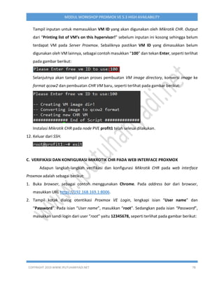 COPYRIGHT 2019 WWW.IPUTUHARIYADI.NET 78
MODUL WORKSHOP PROXMOX VE 5.3 HIGH AVAILABILITY
Tampil inputan untuk memasukkan VM ID yang akan digunakan oleh Mikrotik CHR. Output
dari “Printing list of VM’s on this hypervisor!” sebelum inputan ini kosong sehingga belum
terdapat VM pada Server Proxmox. Sebaliknya pastikan VM ID yang dimasukkan belum
digunakan oleh VM lainnya, sebagai contoh masukkan “100” dan tekan Enter, seperti terlihat
pada gambar berikut:
Selanjutnya akan tampil pesan proses pembuatan VM image directory, konversi image ke
format qcow2 dan pembuatan CHR VM baru, seperti terlihat pada gambar berikut:
Instalasi Mikrotik CHR pada node PVE profit1 telah selesai dilakukan.
12. Keluar dari SSH.
C. VERIFIKASI DAN KONFIGURASI MIKROTIK CHR PADA WEB INTERFACE PROXMOX
Adapun langkah-langkah verifikasi dan konfigurasi Mikrotik CHR pada web interface
Proxmox adalah sebagai berikut:
1. Buka browser, sebagai contoh menggunakan Chrome. Pada address bar dari browser,
masukkan URL https://192.168.169.1:8006.
2. Tampil kotak dialog otentikasi Proxmox VE Login, lengkapi isian “User name” dan
“Password”. Pada isian “User name”, masukkan “root”. Sedangkan pada isian “Password”,
masukkan sandi login dari user “root” yaitu 12345678, seperti terlihat pada gambar berikut:
 