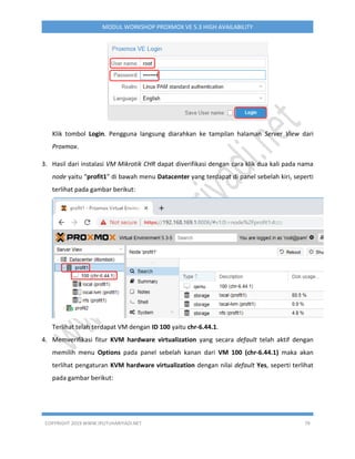 COPYRIGHT 2019 WWW.IPUTUHARIYADI.NET 79
MODUL WORKSHOP PROXMOX VE 5.3 HIGH AVAILABILITY
Klik tombol Login. Pengguna langsung diarahkan ke tampilan halaman Server View dari
Proxmox.
3. Hasil dari instalasi VM Mikrotik CHR dapat diverifikasi dengan cara klik dua kali pada nama
node yaitu “profit1” di bawah menu Datacenter yang terdapat di panel sebelah kiri, seperti
terlihat pada gambar berikut:
Terlihat telah terdapat VM dengan ID 100 yaitu chr-6.44.1.
4. Memverifikasi fitur KVM hardware virtualization yang secara default telah aktif dengan
memilih menu Options pada panel sebelah kanan dari VM 100 (chr-6.44.1) maka akan
terlihat pengaturan KVM hardware virtualization dengan nilai default Yes, seperti terlihat
pada gambar berikut:
 