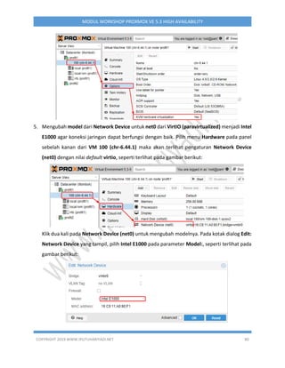 COPYRIGHT 2019 WWW.IPUTUHARIYADI.NET 80
MODUL WORKSHOP PROXMOX VE 5.3 HIGH AVAILABILITY
5. Mengubah model dari Network Device untuk net0 dari VirtIO (paravirtualized) menjadi Intel
E1000 agar koneksi jaringan dapat berfungsi dengan baik. Pilih menu Hardware pada panel
sebelah kanan dari VM 100 (chr-6.44.1) maka akan terlihat pengaturan Network Device
(net0) dengan nilai default virtio, seperti terlihat pada gambar berikut:
Klik dua kali pada Network Device (net0) untuk mengubah modelnya. Pada kotak dialog Edit:
Network Device yang tampil, pilih Intel E1000 pada parameter Model:, seperti terlihat pada
gambar berikut:
 