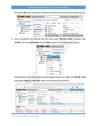 COPYRIGHT 2019 WWW.IPUTUHARIYADI.NET 81
MODUL WORKSHOP PROXMOX VE 5.3 HIGH AVAILABILITY
Klik tombol OK untuk menyimpan perubahan. Hasilnya akan terlihat seperti gambar berikut:
6. Untuk menjalankan VM Mikrotik CHR, klik kanan pada “100 (chr-6.44.1)” di bawah node
“profit1” dari menu Datacenter dan pilih Start, seperti terlihat pada gambar berikut:
VM telah berhasil dijalankan dimana ditandai dengan pesan status OK untuk VM 100 - Start
pada bagian Tasks dari Log Panel, seperti terlihat pada gambar berikut:
 