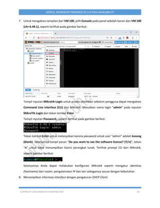 COPYRIGHT 2019 WWW.IPUTUHARIYADI.NET 82
MODUL WORKSHOP PROXMOX VE 5.3 HIGH AVAILABILITY
7. Untuk mengakses tampilan dari VM 100, pilih Console pada panel sebelah kanan dari VM 100
(chr-6.44.1), seperti terlihat pada gambar berikut:
Tampil inputan Mikrotik Login untuk proses otentikasi sebelum pengguna dapat mengakses
Command Line Interface (CLI) dari Mikrotik. Masukkan nama login “admin” pada inputan
MikroTik Login dan tekan tombol Enter.
Tampil inputan Password:, seperti terlihat pada gambar berikut:
Tekan tombol Enter untuk melanjutkan karena password untuk user “admin” adalah kosong
(blank). Selanjutnya tampil pesan “Do you want to see the software license? [Y/n]”, tekan
“n” untuk tidak menampilkan lisensi perangkat lunak. Terlihat prompt CLI dari Mikrotik,
seperti gambar berikut:
Selanjutnya Anda dapat melakukan konfigurasi Mikrotik seperti mengatur identitas
(hostname) dari router, pengalamatan IP dan lain sebagainya sesuai dengan kebutuhan.
8. Menampilkan informasi interface dengan pengaturan DHCP Client.
 