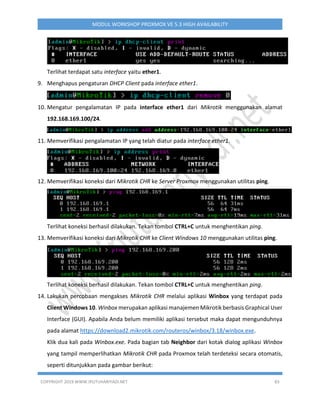 COPYRIGHT 2019 WWW.IPUTUHARIYADI.NET 83
MODUL WORKSHOP PROXMOX VE 5.3 HIGH AVAILABILITY
Terlihat terdapat satu interface yaitu ether1.
9. Menghapus pengaturan DHCP Client pada interface ether1.
10. Mengatur pengalamatan IP pada interface ether1 dari Mikrotik menggunakan alamat
192.168.169.100/24.
11. Memverifikasi pengalamatan IP yang telah diatur pada interface ether1.
12. Memverifikasi koneksi dari Mikrotik CHR ke Server Proxmox menggunakan utilitas ping.
Terlihat koneksi berhasil dilakukan. Tekan tombol CTRL+C untuk menghentikan ping.
13. Memverifikasi koneksi dari Mikrotik CHR ke Client Windows 10 menggunakan utilitas ping.
Terlihat koneksi berhasil dilakukan. Tekan tombol CTRL+C untuk menghentikan ping.
14. Lakukan percobaan mengakses Mikrotik CHR melalui aplikasi Winbox yang terdapat pada
Client Windows 10. Winbox merupakan aplikasi manajemen Mikrotik berbasis Graphical User
Interface (GUI). Apabila Anda belum memiliki aplikasi tersebut maka dapat mengunduhnya
pada alamat https://download2.mikrotik.com/routeros/winbox/3.18/winbox.exe.
Klik dua kali pada Winbox.exe. Pada bagian tab Neighbor dari kotak dialog aplikasi Winbox
yang tampil memperlihatkan Mikrotik CHR pada Proxmox telah terdeteksi secara otomatis,
seperti ditunjukkan pada gambar berikut:
 