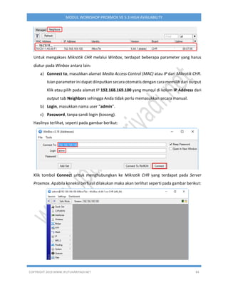 COPYRIGHT 2019 WWW.IPUTUHARIYADI.NET 84
MODUL WORKSHOP PROXMOX VE 5.3 HIGH AVAILABILITY
Untuk mengakses Mikrotik CHR melalui Winbox, terdapat beberapa parameter yang harus
diatur pada Winbox antara lain:
a) Connect to, masukkan alamat Media Access Control (MAC) atau IP dari Mikrotik CHR.
Isian parameter ini dapat diinputkan secara otomatis dengan cara memilih dari output
Klik atau pilih pada alamat IP 192.168.169.100 yang muncul di kolom IP Address dari
output tab Neighbors sehingga Anda tidak perlu memasukkan secara manual.
b) Login, masukkan nama user “admin”.
c) Password, tanpa sandi login (kosong).
Hasilnya terlihat, seperti pada gambar berikut:
Klik tombol Connect untuk menghubungkan ke Mikrotik CHR yang terdapat pada Server
Proxmox. Apabila koneksi berhasil dilakukan maka akan terlihat seperti pada gambar berikut:
 
