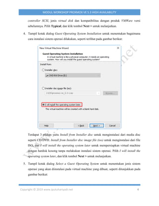 Copyright © 2019 www.iputuhariyadi.net 4
MODUL WORKSHOP PROXMOX VE 5.3 HIGH AVAILABILITY
controller SCSI, jenis virtual disk dan kompatibilitas dengan produk VMWare versi
sebelumnya. Pilih Typical, dan klik tombol Next > untuk melanjutkan.
4. Tampil kotak dialog Guest Operating System Installation untuk menentukan bagaimana
cara instalasi sistem operasi dilakukan, seperti terlihat pada gambar berikut:
Terdapat 3 pilihan yaitu Install from Installer disc untuk menginstalasi dari media disc
seperti CD/DVD, Install from Installer disc image file (iso) untuk menginstalasi dari file
ISO, dan I will install the operating system later untuk mempersiapkan virtual machine
dengan hardisk kosong tanpa melakukan instalasi sistem operasi. Pilih I will install the
operating system later, dan klik tombol Next > untuk melanjutkan.
5. Tampil kotak dialog Select a Guest Operating System untuk menentukan jenis sistem
operasi yang akan diinstalasi pada virtual machine yang dibuat, seperti ditunjukkan pada
gambar berikut:
 