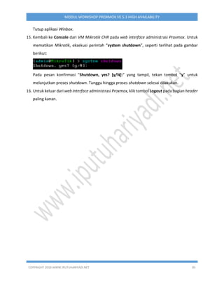COPYRIGHT 2019 WWW.IPUTUHARIYADI.NET 85
MODUL WORKSHOP PROXMOX VE 5.3 HIGH AVAILABILITY
Tutup aplikasi Winbox.
15. Kembali ke Console dari VM Mikrotik CHR pada web interface administrasi Proxmox. Untuk
mematikan Mikrotik, eksekusi perintah “system shutdown”, seperti terlihat pada gambar
berikut:
Pada pesan konfirmasi “Shutdown, yes? [y/N]:” yang tampil, tekan tombol “y” untuk
melanjutkan proses shutdown. Tunggu hingga proses shutdown selesai dilakukan.
16. Untuk keluar dari web interface administrasi Proxmox, klik tombol Logout pada bagian header
paling kanan.
 