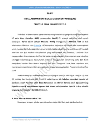 COPYRIGHT 2019 WWW.IPUTUHARIYADI.NET 86
MODUL WORKSHOP PROXMOX VE 5.3 HIGH AVAILABILITY
BAB XI
INSTALASI DAN KONFIGURASI LINUX CONTAINER (LXC)
CENTOS 7 PADA PROXMOX VE 5.3
Pada bab ini akan dibahas penerapan teknologi virtualisasi yang didukung oleh Proxmox
VE yaitu Linux Container (LXC) menggunakan CentOS 7, sebagai pelengkap dari contoh
penerapan Kernel-based Virtual Machine (KVM) menggunakan Mikrotik CHR di bab
sebelumnya. Menurut situs Proxmox, LXC merupakan lingkungan virtualisasi level sistem operasi
untuk menjalankan beberapa sistem Linux terisolasi pada sebuah kontrol host Linux. LXC menjadi
alternatif dari full machine virtualization yang menawarkan low overhead. Container akan
menggunakan sistem operasi dari host daripada mengemulasikan sistem operasi secara lengkap
sehingga berdampak pada keseluruhan container menggunakan kernel yang sama dan dapat
mengakses sumber daya secara langsung dari host. Pengguna Linux dapat membuat dan
memanajemen container sistem atau aplikasi menggunakan Application Programming Interface
(API).
Pembahasan pada bab ini terdiri dari 2 (dua) bagian yaitu (a) Rancangan Jaringan Ujicoba,
(b) Instalasi dan Konfigurasi LXC CentOS 7 pada Proxmox VE. Sebelum mengikuti tutorial ini,
pastikan Server Proxmox telah dapat terkoneksi ke Internet karena paket OpenSSH yang
diperlukan untuk menyediakan layanan SSH Server pada container CentOS 7 akan diambil
langsung dari repository CentOS di Internet.
A. RANCANGAN JARINGAN UJICOBA
Rancangan jaringan ujicoba yang digunakan, seperti terlihat pada gambar berikut:
 
