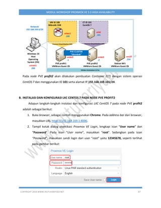 COPYRIGHT 2019 WWW.IPUTUHARIYADI.NET 87
MODUL WORKSHOP PROXMOX VE 5.3 HIGH AVAILABILITY
Windows 10
Host
Operating
System (OS)
vmnet1
.200
Network
192.168.169.0/24
VMWare Workstation 15 Pro
PVE profit1
VMWare Guest OS
ether1
.100
VM ID 100
Mikrotik CHR
eth0
.101
CT ID 101
CentOS 7
Proxmox Virtual Machine (VM)
vmbr0
.1
PVE profit2
VMWare Guest OS
vmbr0
.2
Proxmox Container (CT)Proxmox Virtual Machine (VM)
PVE CLUSTER
itlombok
Debian NFS
VMWare Guest OS
ens37
.254
Pada node PVE profit2 akan dilakukan pembuatan Container (CT) dengan sistem operasi
CentOS 7 dan menggunakan ID 101 serta alamat IP 192.168.169.101/24.
B. INSTALASI DAN KONFIGURASI LXC CENTOS 7 PADA NODE PVE PROFIT2
Adapun langkah-langkah instalasi dan konfigurasi LXC CentOS 7 pada node PVE profit2
adalah sebagai berikut:
1. Buka browser, sebagai contoh menggunakan Chrome. Pada address bar dari browser,
masukkan URL https://192.168.169.1:8006.
2. Tampil kotak dialog otentikasi Proxmox VE Login, lengkapi isian “User name” dan
“Password”. Pada isian “User name”, masukkan “root”. Sedangkan pada isian
“Password”, masukkan sandi login dari user “root” yaitu 12345678, seperti terlihat
pada gambar berikut:
 