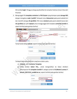 COPYRIGHT 2019 WWW.IPUTUHARIYADI.NET 88
MODUL WORKSHOP PROXMOX VE 5.3 HIGH AVAILABILITY
Klik tombol Login. Pengguna langsung diarahkan ke tampilan halaman Server View dari
Proxmox.
3. Mengunggah file template container ke PVE Cluster yang disimpan pada storage NFS
dengan mengakses node “profit2” di bawah menu Datacenter pada panel sebelah kiri
dan memilih storage nfs (profit2). Pilih menu Content pada panel sebelah kanan dari
nfs (profit2) dan pilih Upload untuk menggunggah file template container CentOS 7,
seperti terlihat pada gambar berikut:
Tampil kotak dialog Upload, seperti terlihat pada gambar berikut:
Terdapat beberapa parameter yang harus diatur yaitu:
a) Content:, pilih Container Template.
b) Tekan tombol Select File… untuk mengarahkan ke lokasi direktori
penyimpanan file template CentOS 7, sebagai contoh di D:Master centos-7-
default_20171212_amd64.tar.xz, seperti terlihat pada gambar berikut:
 