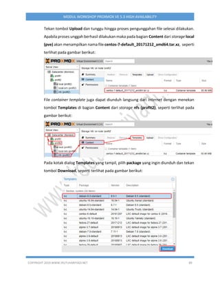 COPYRIGHT 2019 WWW.IPUTUHARIYADI.NET 89
MODUL WORKSHOP PROXMOX VE 5.3 HIGH AVAILABILITY
Tekan tombol Upload dan tunggu hingga proses pengunggahan file selesai dilakukan.
Apabila proses unggah berhasil dilakukan maka pada bagian Content dari storage local
(pve) akan menampilkan nama file centos-7-default_20171212_amd64.tar.xz, seperti
terlihat pada gambar berikut:
File container template juga dapat diunduh langsung dari Internet dengan menekan
tombol Templates di bagian Content dari storage nfs (profit2), seperti terlihat pada
gambar berikut:
Pada kotak dialog Templates yang tampil, pilih package yang ingin diunduh dan tekan
tombol Download, seperti terlihat pada gambar berikut:
 