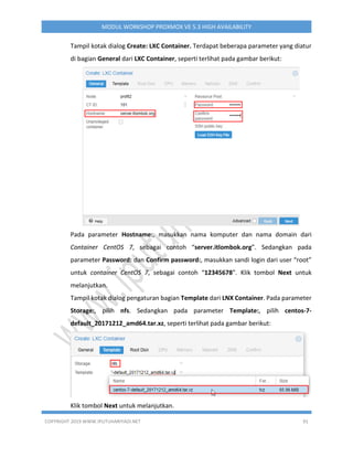 COPYRIGHT 2019 WWW.IPUTUHARIYADI.NET 91
MODUL WORKSHOP PROXMOX VE 5.3 HIGH AVAILABILITY
Tampil kotak dialog Create: LXC Container. Terdapat beberapa parameter yang diatur
di bagian General dari LXC Container, seperti terlihat pada gambar berikut:
Pada parameter Hostname:, masukkan nama komputer dan nama domain dari
Container CentOS 7, sebagai contoh “server.itlombok.org”. Sedangkan pada
parameter Password: dan Confirm password:, masukkan sandi login dari user “root”
untuk container CentOS 7, sebagai contoh “12345678”. Klik tombol Next untuk
melanjutkan.
Tampil kotak dialog pengaturan bagian Template dari LNX Container. Pada parameter
Storage:, pilih nfs. Sedangkan pada parameter Template:, pilih centos-7-
default_20171212_amd64.tar.xz, seperti terlihat pada gambar berikut:
Klik tombol Next untuk melanjutkan.
 