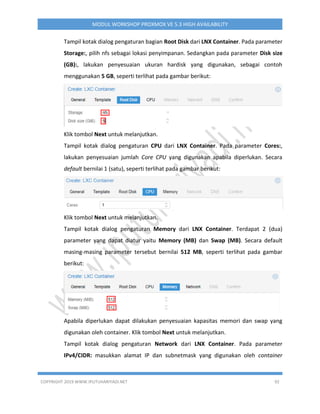 COPYRIGHT 2019 WWW.IPUTUHARIYADI.NET 92
MODUL WORKSHOP PROXMOX VE 5.3 HIGH AVAILABILITY
Tampil kotak dialog pengaturan bagian Root Disk dari LNX Container. Pada parameter
Storage:, pilih nfs sebagai lokasi penyimpanan. Sedangkan pada parameter Disk size
(GB):, lakukan penyesuaian ukuran hardisk yang digunakan, sebagai contoh
menggunakan 5 GB, seperti terlihat pada gambar berikut:
Klik tombol Next untuk melanjutkan.
Tampil kotak dialog pengaturan CPU dari LNX Container. Pada parameter Cores:,
lakukan penyesuaian jumlah Core CPU yang digunakan apabila diperlukan. Secara
default bernilai 1 (satu), seperti terlihat pada gambar berikut:
Klik tombol Next untuk melanjutkan.
Tampil kotak dialog pengaturan Memory dari LNX Container. Terdapat 2 (dua)
parameter yang dapat diatur yaitu Memory (MB) dan Swap (MB). Secara default
masing-masing parameter tersebut bernilai 512 MB, seperti terlihat pada gambar
berikut:
Apabila diperlukan dapat dilakukan penyesuaian kapasitas memori dan swap yang
digunakan oleh container. Klik tombol Next untuk melanjutkan.
Tampil kotak dialog pengaturan Network dari LNX Container. Pada parameter
IPv4/CIDR: masukkan alamat IP dan subnetmask yang digunakan oleh container
 