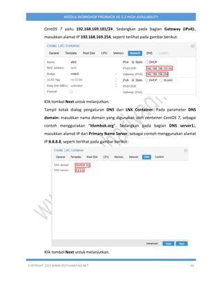 COPYRIGHT 2019 WWW.IPUTUHARIYADI.NET 93
MODUL WORKSHOP PROXMOX VE 5.3 HIGH AVAILABILITY
CentOS 7 yaitu 192.168.169.101/24. Sedangkan pada bagian Gateway (IPv4):,
masukkan alamat IP 192.168.169.254, seperti terlihat pada gambar berikut:
Klik tombol Next untuk melanjutkan.
Tampil kotak dialog pengaturan DNS dari LNX Container. Pada parameter DNS
domain: masukkan nama domain yang digunakan oleh container CentOS 7, sebagai
contoh menggunakan “itlombok.org”. Sedangkan pada bagian DNS server1:,
masukkan alamat IP dari Primary Name Server, sebagai contoh menggunakan alamat
IP 8.8.8.8, seperti terlihat pada gambar berikut:
Klik tombol Next untuk melanjutkan.
 