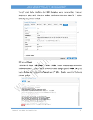 COPYRIGHT 2019 WWW.IPUTUHARIYADI.NET 94
MODUL WORKSHOP PROXMOX VE 5.3 HIGH AVAILABILITY
Tampil kotak dialog Confirm dari LNX Container yang menampilkan ringkasan
pengaturan yang telah dilakukan terkait pembuatan container CentOS 7, seperti
terlihat pada gambar berikut:
Klik tombol Finish.
Tampil kotak dialog Task viewer: CT 101 – Create. Tunggu hingga proses pembuatan
container CentOS 7 selesai dibuat dimana ditandai dengan pesan “TASK OK” pada
bagian Output dari kotak dialog Task viewer: CT 101 – Create, seperti terlihat pada
gambar berikut:
 