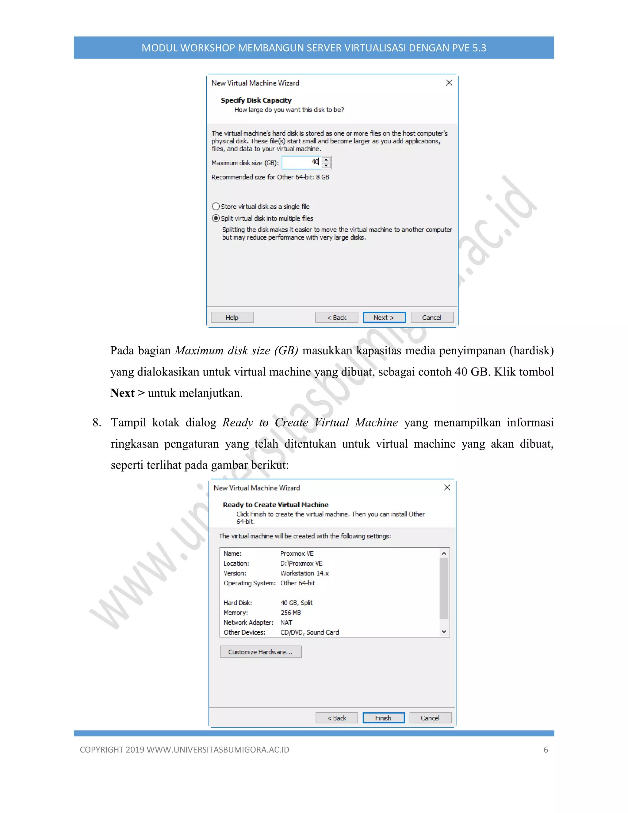 COPYRIGHT 2019 WWW.UNIVERSITASBUMIGORA.AC.ID 6
MODUL WORKSHOP MEMBANGUN SERVER VIRTUALISASI DENGAN PVE 5.3
Pada bagian Maximum disk size (GB) masukkan kapasitas media penyimpanan (hardisk)
yang dialokasikan untuk virtual machine yang dibuat, sebagai contoh 40 GB. Klik tombol
Next > untuk melanjutkan.
8. Tampil kotak dialog Ready to Create Virtual Machine yang menampilkan informasi
ringkasan pengaturan yang telah ditentukan untuk virtual machine yang akan dibuat,
seperti terlihat pada gambar berikut:
 