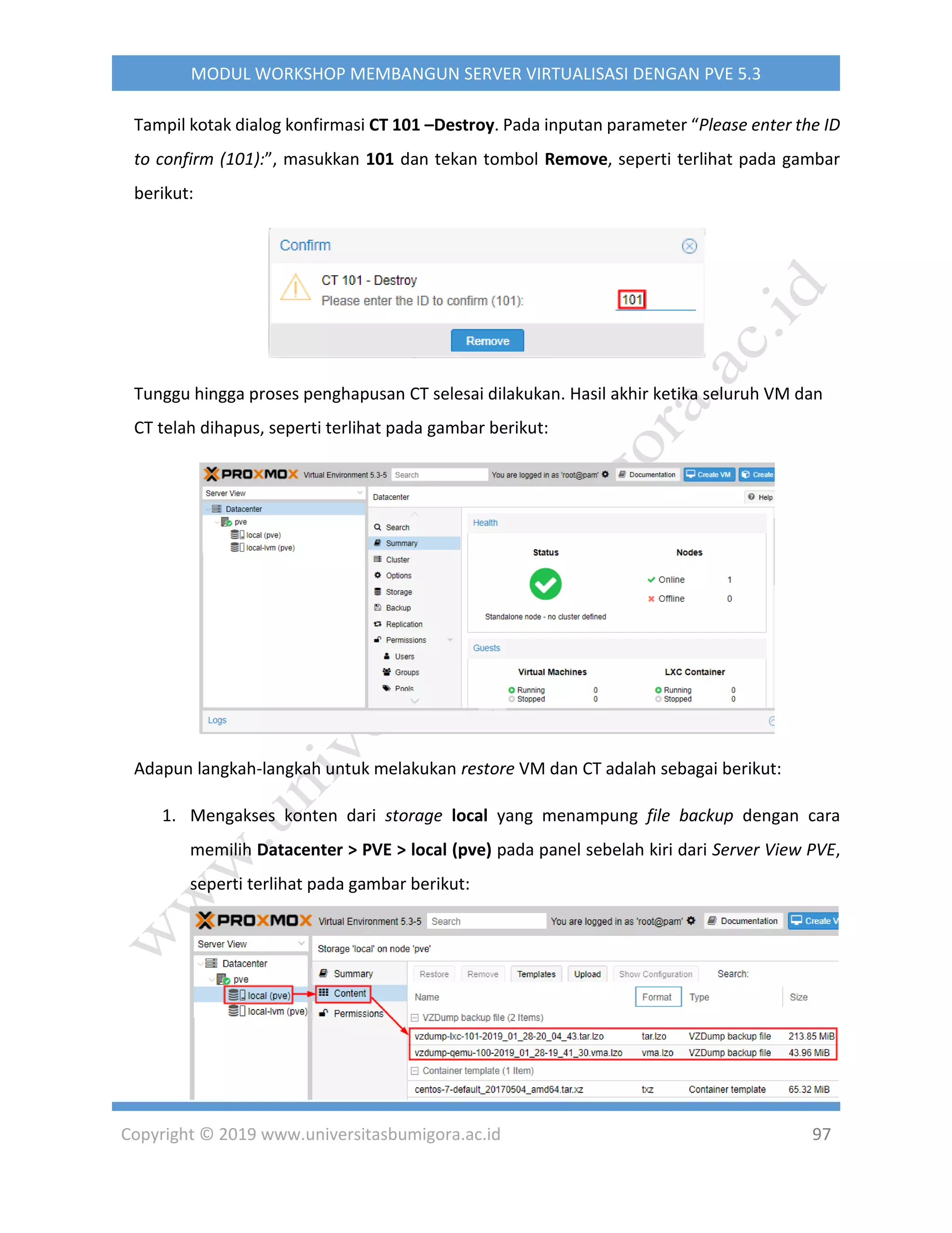 Copyright © 2019 www.universitasbumigora.ac.id 97
MODUL WORKSHOP MEMBANGUN SERVER VIRTUALISASI DENGAN PVE 5.3
Tampil kotak dialog konfirmasi CT 101 –Destroy. Pada inputan parameter “Please enter the ID
to confirm (101):”, masukkan 101 dan tekan tombol Remove, seperti terlihat pada gambar
berikut:
Tunggu hingga proses penghapusan CT selesai dilakukan. Hasil akhir ketika seluruh VM dan
CT telah dihapus, seperti terlihat pada gambar berikut:
Adapun langkah-langkah untuk melakukan restore VM dan CT adalah sebagai berikut:
1. Mengakses konten dari storage local yang menampung file backup dengan cara
memilih Datacenter > PVE > local (pve) pada panel sebelah kiri dari Server View PVE,
seperti terlihat pada gambar berikut:
 