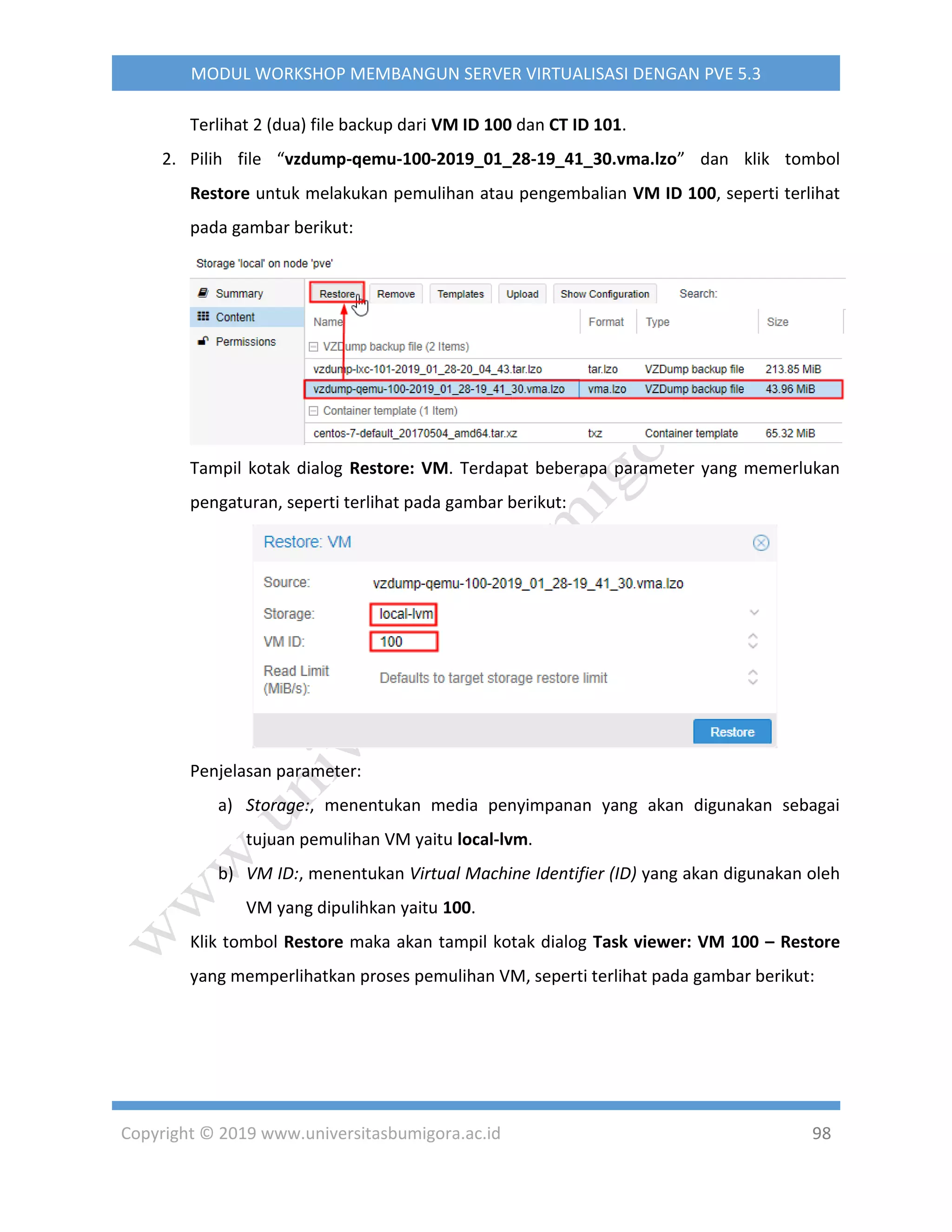 Copyright © 2019 www.universitasbumigora.ac.id 98
MODUL WORKSHOP MEMBANGUN SERVER VIRTUALISASI DENGAN PVE 5.3
Terlihat 2 (dua) file backup dari VM ID 100 dan CT ID 101.
2. Pilih file “vzdump-qemu-100-2019_01_28-19_41_30.vma.lzo” dan klik tombol
Restore untuk melakukan pemulihan atau pengembalian VM ID 100, seperti terlihat
pada gambar berikut:
Tampil kotak dialog Restore: VM. Terdapat beberapa parameter yang memerlukan
pengaturan, seperti terlihat pada gambar berikut:
Penjelasan parameter:
a) Storage:, menentukan media penyimpanan yang akan digunakan sebagai
tujuan pemulihan VM yaitu local-lvm.
b) VM ID:, menentukan Virtual Machine Identifier (ID) yang akan digunakan oleh
VM yang dipulihkan yaitu 100.
Klik tombol Restore maka akan tampil kotak dialog Task viewer: VM 100 – Restore
yang memperlihatkan proses pemulihan VM, seperti terlihat pada gambar berikut:
 